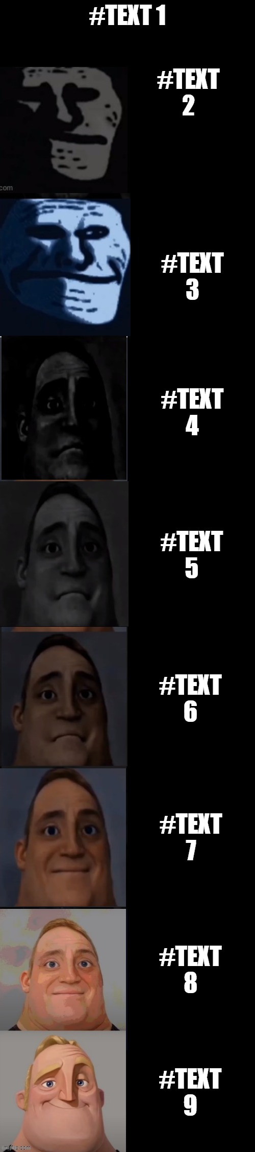 https://imgflip.com/memegenerator/394485132/Mr-incredible-becoming-sad-reversed | #TEXT 1; #TEXT 2; #TEXT 3; #TEXT 4; #TEXT 5; #TEXT 6; #TEXT 7; #TEXT 8; #TEXT 9 | image tagged in mr incredible becoming sad reversed | made w/ Imgflip meme maker