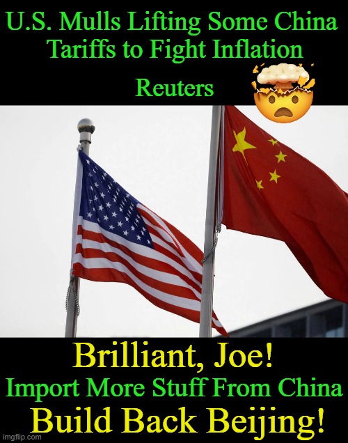Build Back a Better Beijing!! BBB Does Work!! | U.S. Mulls Lifting Some China 
Tariffs to Fight Inflation; Reuters; Brilliant, Joe! Import More Stuff From China; Build Back Beijing! | image tagged in politics,joe biden,made in china,americans,america last agenda,democrats | made w/ Imgflip meme maker
