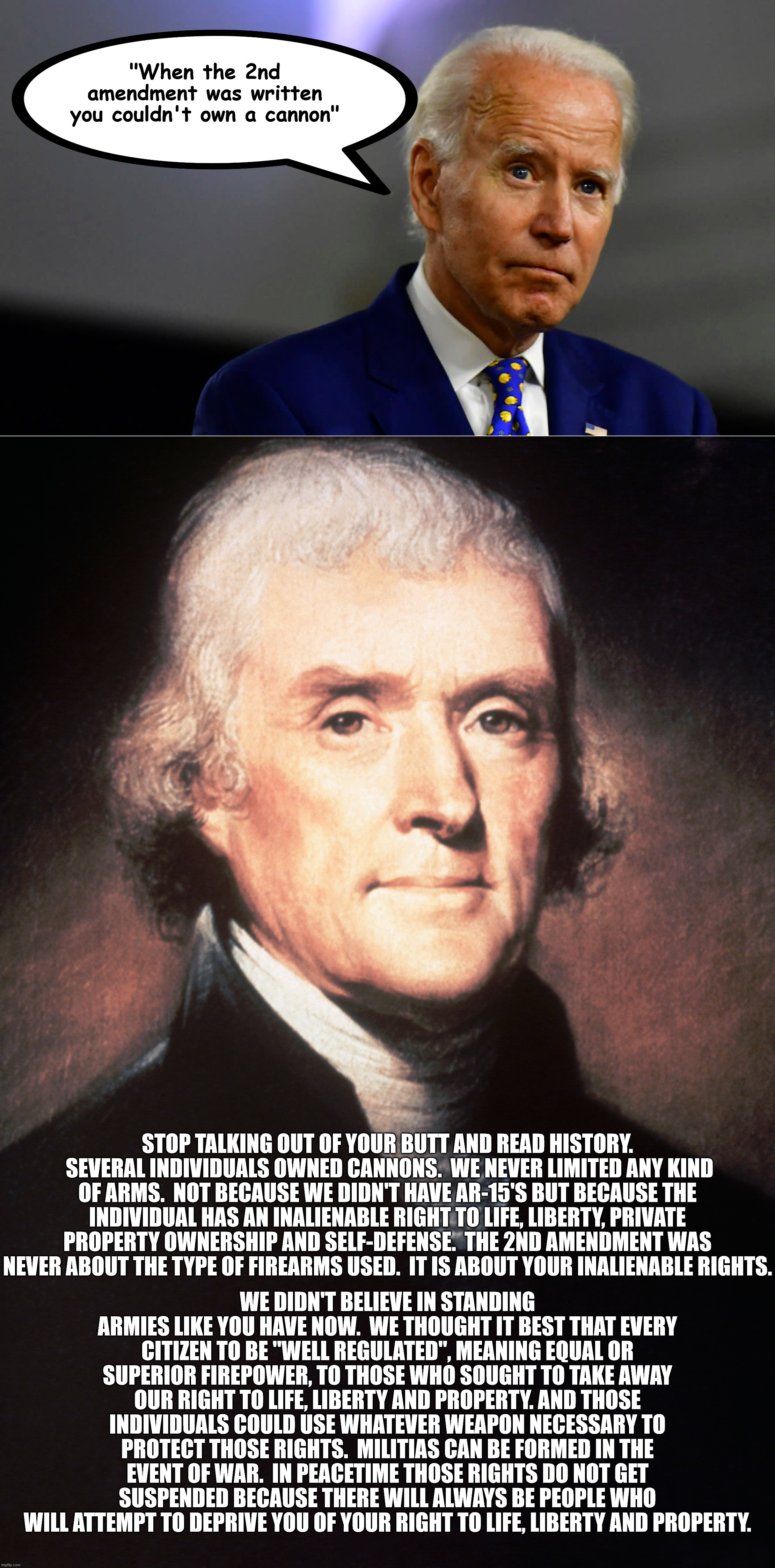 It is still legal to own a muzzle loaded cannon, like what was used in the Revolutionary and Civil Wars. | "When the 2nd amendment was written you couldn't own a cannon"; STOP TALKING OUT OF YOUR BUTT AND READ HISTORY.  SEVERAL INDIVIDUALS OWNED CANNONS.  WE NEVER LIMITED ANY KIND OF ARMS.  NOT BECAUSE WE DIDN'T HAVE AR-15'S BUT BECAUSE THE INDIVIDUAL HAS AN INALIENABLE RIGHT TO LIFE, LIBERTY, PRIVATE PROPERTY OWNERSHIP AND SELF-DEFENSE.  THE 2ND AMENDMENT WAS NEVER ABOUT THE TYPE OF FIREARMS USED.  IT IS ABOUT YOUR INALIENABLE RIGHTS. WE DIDN'T BELIEVE IN STANDING ARMIES LIKE YOU HAVE NOW.  WE THOUGHT IT BEST THAT EVERY CITIZEN TO BE "WELL REGULATED", MEANING EQUAL OR SUPERIOR FIREPOWER, TO THOSE WHO SOUGHT TO TAKE AWAY OUR RIGHT TO LIFE, LIBERTY AND PROPERTY. AND THOSE INDIVIDUALS COULD USE WHATEVER WEAPON NECESSARY TO PROTECT THOSE RIGHTS.  MILITIAS CAN BE FORMED IN THE EVENT OF WAR.  IN PEACETIME THOSE RIGHTS DO NOT GET SUSPENDED BECAUSE THERE WILL ALWAYS BE PEOPLE WHO WILL ATTEMPT TO DEPRIVE YOU OF YOUR RIGHT TO LIFE, LIBERTY AND PROPERTY. | image tagged in biden is an idiot,biden has always made stuff up,biden is a criminal | made w/ Imgflip meme maker