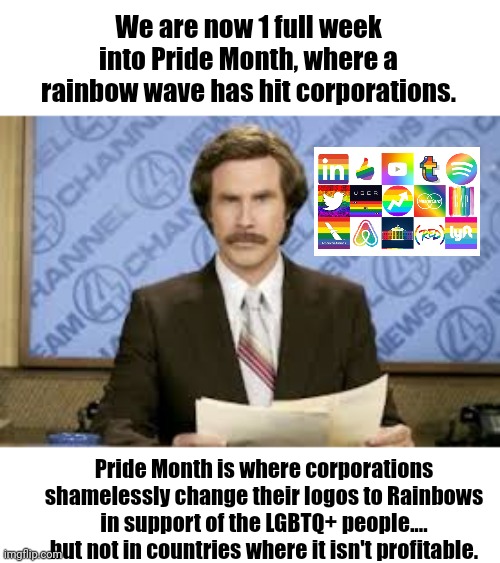 That's right - Corporations care so much... They don't fly rainbow in certain countries | We are now 1 full week into Pride Month, where a rainbow wave has hit corporations. Pride Month is where corporations shamelessly change their logos to Rainbows in support of the LGBTQ+ people.... but not in countries where it isn't profitable. | image tagged in new anchor,pride month,corporate greed | made w/ Imgflip meme maker