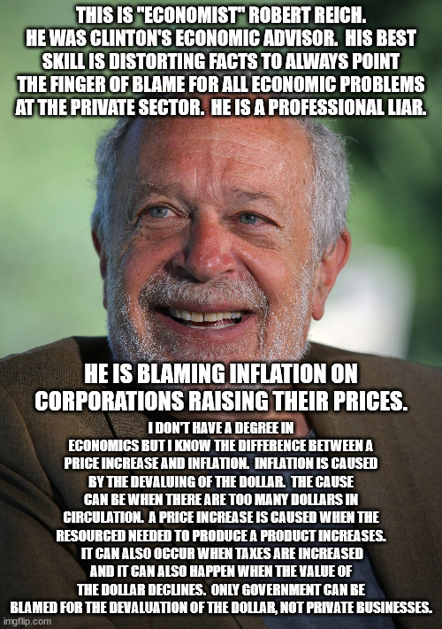 How does this man earn a living?  He is a complete and utter imbecile.  Yet, he is the left's go to man for economic issues. | THIS IS "ECONOMIST" ROBERT REICH. HE WAS CLINTON'S ECONOMIC ADVISOR.  HIS BEST SKILL IS DISTORTING FACTS TO ALWAYS POINT THE FINGER OF BLAME FOR ALL ECONOMIC PROBLEMS AT THE PRIVATE SECTOR.  HE IS A PROFESSIONAL LIAR. I DON'T HAVE A DEGREE IN ECONOMICS BUT I KNOW THE DIFFERENCE BETWEEN A PRICE INCREASE AND INFLATION.  INFLATION IS CAUSED BY THE DEVALUING OF THE DOLLAR.  THE CAUSE CAN BE WHEN THERE ARE TOO MANY DOLLARS IN CIRCULATION.  A PRICE INCREASE IS CAUSED WHEN THE RESOURCED NEEDED TO PRODUCE A PRODUCT INCREASES.  IT CAN ALSO OCCUR WHEN TAXES ARE INCREASED AND IT CAN ALSO HAPPEN WHEN THE VALUE OF THE DOLLAR DECLINES.  ONLY GOVERNMENT CAN BE BLAMED FOR THE DEVALUATION OF THE DOLLAR, NOT PRIVATE BUSINESSES. HE IS BLAMING INFLATION ON CORPORATIONS RAISING THEIR PRICES. | image tagged in robert reich,economic buffon,doesn't know his butt from a hole in the ground | made w/ Imgflip meme maker