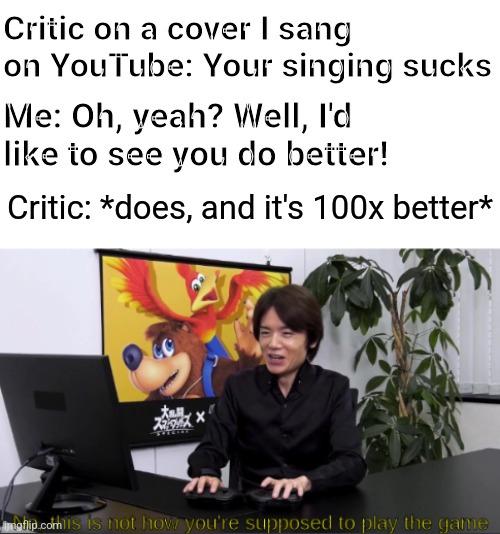 Well at least I would've inspired someone in that case xD | Critic on a cover I sang on YouTube: Your singing sucks; Me: Oh, yeah? Well, I'd like to see you do better! Critic: *does, and it's 100x better* | image tagged in no this is not how you're supposed to play the game | made w/ Imgflip meme maker