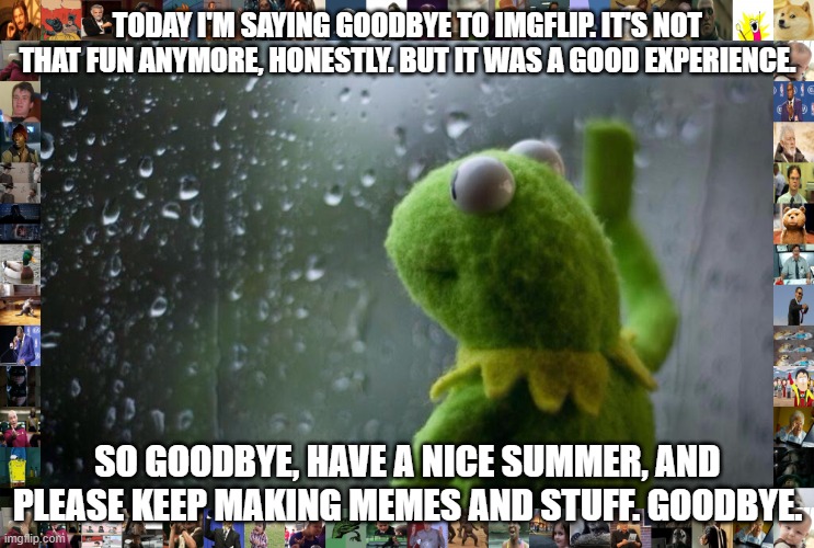 Goodbye, everyone. It was fun while it lasted. |  TODAY I'M SAYING GOODBYE TO IMGFLIP. IT'S NOT THAT FUN ANYMORE, HONESTLY. BUT IT WAS A GOOD EXPERIENCE. SO GOODBYE, HAVE A NICE SUMMER, AND PLEASE KEEP MAKING MEMES AND STUFF. GOODBYE. | image tagged in sad kermit,memes,sad,goodbye | made w/ Imgflip meme maker