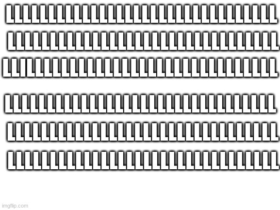 Upvote if you found the "i" :) | LLLLLLLLLLLLLLLLLLLLLLLLLLLLLLLL; LLLLLLLLLLLLLLLLLLLLLLLLLLLLLLLL; LLILLLLLLLLLLLLLLLLLLLLLLLLLLLLL; LLLLLLLLLLLLLLLLLLLLLLLLLLLLLLLL; LLLLLLLLLLLLLLLLLLLLLLLLLLLLLLLL; LLLLLLLLLLLLLLLLLLLLLLLLLLLLLLLL | image tagged in blank white template,idc if this is upvote begging | made w/ Imgflip meme maker