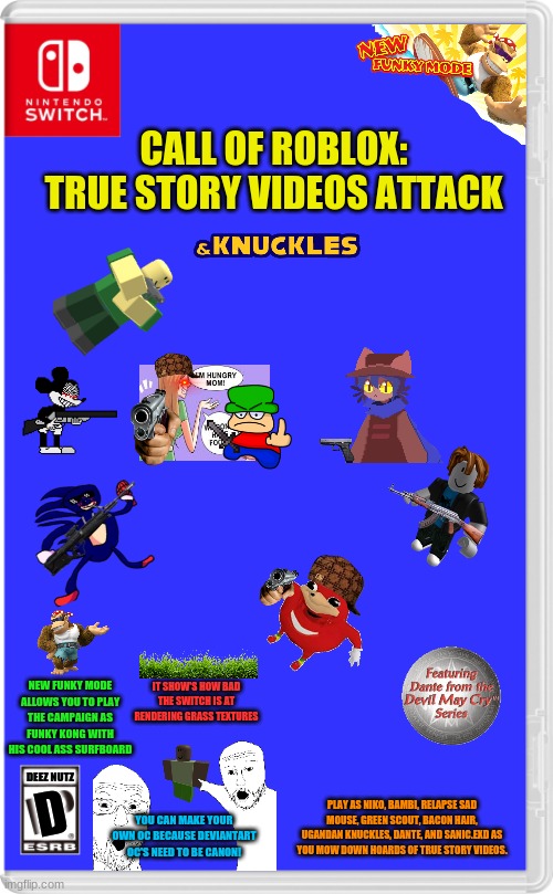 Game Of The Year. IGN: 10/10 | CALL OF ROBLOX: TRUE STORY VIDEOS ATTACK; NEW FUNKY MODE ALLOWS YOU TO PLAY THE CAMPAIGN AS FUNKY KONG WITH HIS COOL ASS SURFBOARD; IT SHOW'S HOW BAD THE SWITCH IS AT RENDERING GRASS TEXTURES; DEEZ NUTZ; D; PLAY AS NIKO, BAMBI, RELAPSE SAD MOUSE, GREEN SCOUT, BACON HAIR, UGANDAN KNUCKLES, DANTE, AND SANIC.EXD AS YOU MOW DOWN HOARDS OF TRUE STORY VIDEOS. YOU CAN MAKE YOUR OWN OC BECAUSE DEVIANTART OC'S NEED TO BE CANON! | image tagged in nintendo switch cartridge case | made w/ Imgflip meme maker