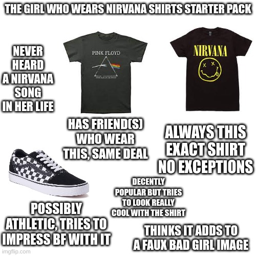 they're usually pretty annoying as well... | THE GIRL WHO WEARS NIRVANA SHIRTS STARTER PACK; NEVER HEARD A NIRVANA SONG IN HER LIFE; ALWAYS THIS EXACT SHIRT NO EXCEPTIONS; HAS FRIEND(S) WHO WEAR THIS, SAME DEAL; DECENTLY POPULAR BUT TRIES TO LOOK REALLY COOL WITH THE SHIRT; POSSIBLY ATHLETIC, TRIES TO IMPRESS BF WITH IT; THINKS IT ADDS TO A FAUX BAD GIRL IMAGE | image tagged in blank,starter pack,nirvana,pink floyd,vans,girls | made w/ Imgflip meme maker