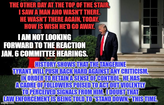 To paraphrase him, "What has he got to lose?" | THE OTHER DAY AT THE TOP OF THE STAIR,
I SAW A MAN AHO WASN'T THERE.
HE WASN'T THERE AGAIN, TODAY.
HOW IS WISH HE'D GO AWAY. I AM NOT LOOKING FORWARD TO THE REACTION JAN. 6 COMMITTEE HEARINGS. HISTORY SHOWS THAT THE TANGERINE TYRANT WILL PUSH BACK HARD AGAINST ANY CRITICISM, IN ORDER TO RETAIN A SENSE OF CONTROL.  HE HAS A CADRE OF FOLLOWERS POISED TO ACT OUT VIOLENTLY TO PERCEIVED SIGNALS FROM HIM.  I DOUBT THAT LAW ENFORCEMENT IS BEING TOLD TO "STAND DOWN," THIS TIME. | image tagged in trump lawn mower | made w/ Imgflip meme maker