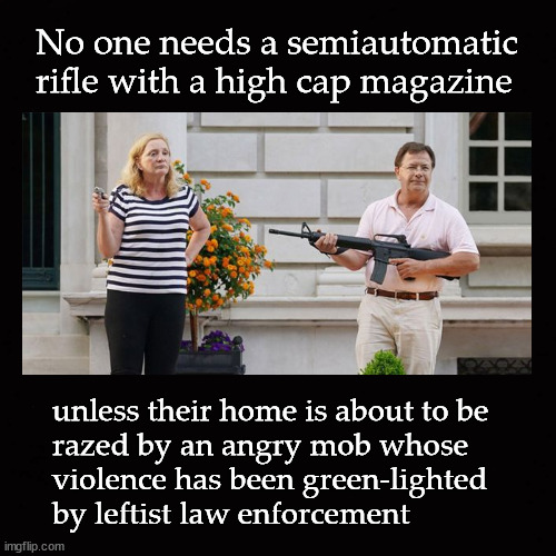 No one needs a semiautomatic rifle with a high cap magazine | No one needs a semiautomatic rifle with a high cap magazine; unless their home is about to be
razed by an angry mob whose
violence has been green-lighted 
by leftist law enforcement | image tagged in ar15,gun control,weapons ban | made w/ Imgflip meme maker