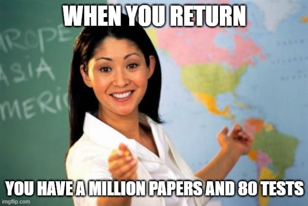 WHEN YOU RETURN YOU HAVE A MILLION PAPERS AND 80 TESTS | image tagged in memes,unhelpful high school teacher | made w/ Imgflip meme maker