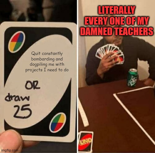 I swear, EVERY!!! F*CKING!!! TIME!!! | LITERALLY EVERY ONE OF MY DAMNED TEACHERS; Quit constantly bombarding and dogpiling me with projects I need to do | image tagged in memes,uno draw 25 cards,school | made w/ Imgflip meme maker