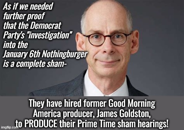 There is nothing legitimate about the Democrat Party. | As if we needed further proof that the Democrat Party's "investigation" into the January 6th Nothingburger is a complete sham-; They have hired former Good Morning America producer, James Goldston, to PRODUCE their Prime Time sham hearings! | image tagged in fake,liars,democrat party,criminals,inflation | made w/ Imgflip meme maker