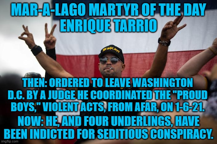 "Stand back and stand by." Donald Trump's message to the Proud Boys, 9-30-20. | MAR-A-LAGO MARTYR OF THE DAY
ENRIQUE TARRIO; THEN: ORDERED TO LEAVE WASHINGTON D.C. BY A JUDGE HE COORDINATED THE "PROUD BOYS," VIOLENT ACTS, FROM AFAR, ON 1-6-21. NOW: HE, AND FOUR UNDERLINGS, HAVE BEEN INDICTED FOR SEDITIOUS CONSPIRACY. | image tagged in politics | made w/ Imgflip meme maker