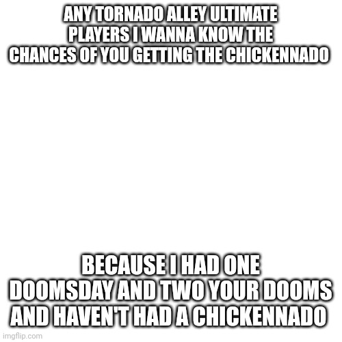 I really want to know |  ANY TORNADO ALLEY ULTIMATE PLAYERS I WANNA KNOW THE CHANCES OF YOU GETTING THE CHICKENNADO; BECAUSE I HAD ONE DOOMSDAY AND TWO YOUR DOOMS AND HAVEN'T HAD A CHICKENNADO | image tagged in memes,blank transparent square | made w/ Imgflip meme maker