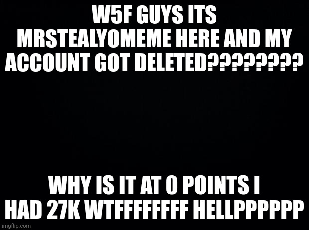 WHAT HAPPENED | W5F GUYS ITS MRSTEALYOMEME HERE AND MY ACCOUNT GOT DELETED???????? WHY IS IT AT 0 POINTS I HAD 27K WTFFFFFFFF HELLPPPPPP | image tagged in black background | made w/ Imgflip meme maker