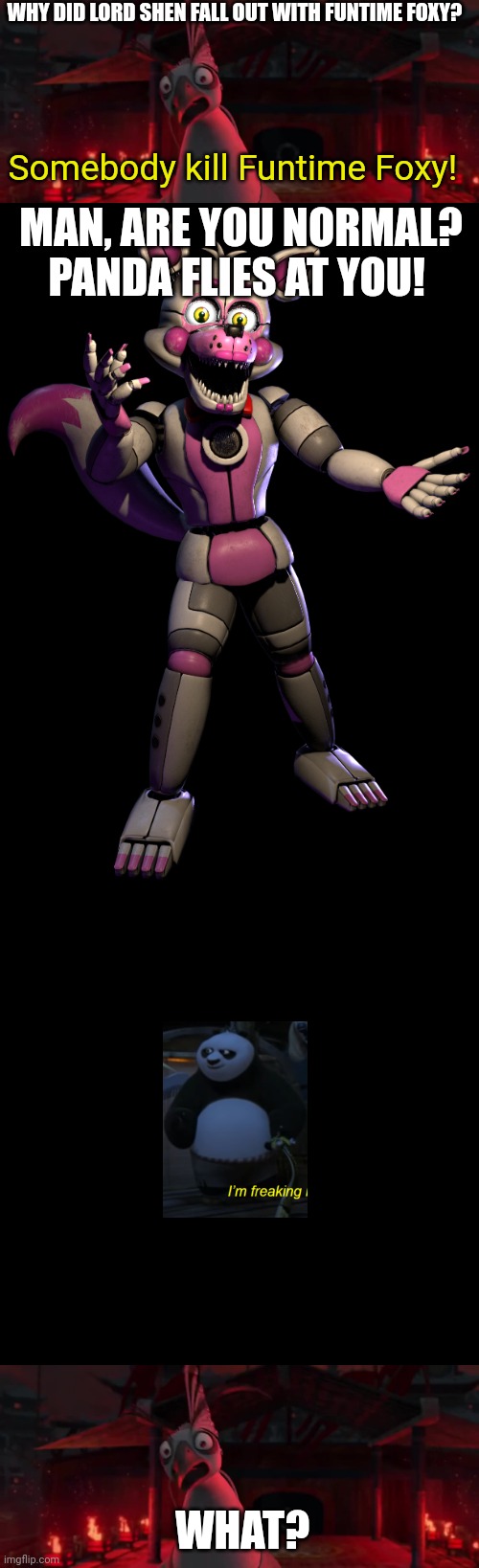 Somebody kill Funtime Foxy Lord Shen | WHY DID LORD SHEN FALL OUT WITH FUNTIME FOXY? Somebody kill Funtime Foxy! MAN, ARE YOU NORMAL? PANDA FLIES AT YOU! WHAT? | image tagged in angry lord shen,funtime foxy,memes,blank transparent square | made w/ Imgflip meme maker