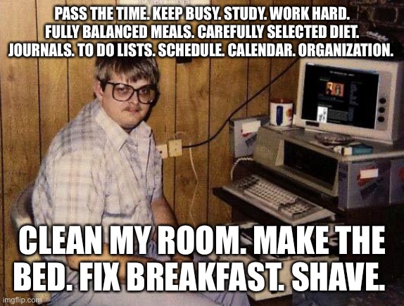 Season 1 Opener. Cold Open. scene I. Interior. Johns bedroom | PASS THE TIME. KEEP BUSY. STUDY. WORK HARD. FULLY BALANCED MEALS. CAREFULLY SELECTED DIET. JOURNALS. TO DO LISTS. SCHEDULE. CALENDAR. ORGANIZATION. CLEAN MY ROOM. MAKE THE BED. FIX BREAKFAST. SHAVE. | image tagged in computer nerd | made w/ Imgflip meme maker