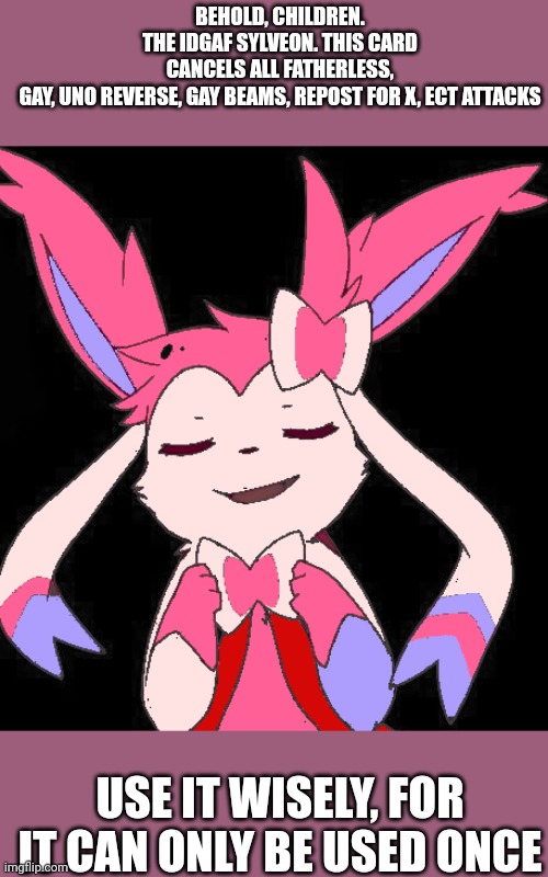 BEHOLD, CHILDREN. THE IDGAF SYLVEON. THIS CARD CANCELS ALL FATHERLESS, GAY, UNO REVERSE, GAY BEAMS, REPOST FOR X, ECT ATTACKS; USE IT WISELY, FOR IT CAN ONLY BE USED ONCE | made w/ Imgflip meme maker