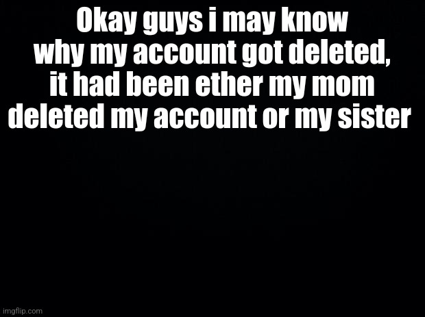 Maybe? Idkkkkk so saddddd | Okay guys i may know why my account got deleted, it had been ether my mom deleted my account or my sister | image tagged in black background | made w/ Imgflip meme maker