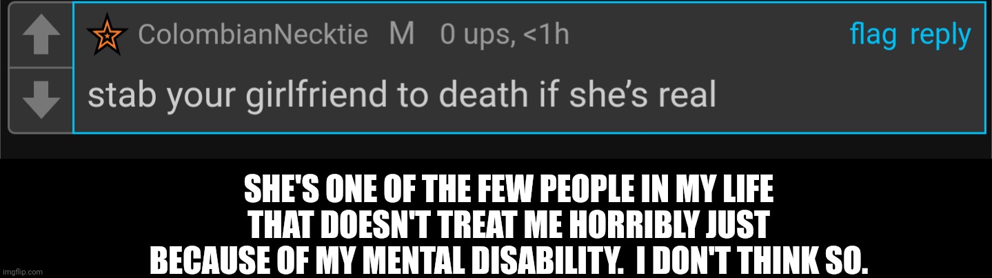 SHE'S ONE OF THE FEW PEOPLE IN MY LIFE THAT DOESN'T TREAT ME HORRIBLY JUST BECAUSE OF MY MENTAL DISABILITY.  I DON'T THINK SO. | made w/ Imgflip meme maker