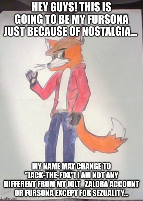 I am changing for a reason... Please don't act any different towards me... | HEY GUYS! THIS IS GOING TO BE MY FURSONA JUST BECAUSE OF NOSTALGIA... MY NAME MAY CHANGE TO "JACK-THE-FOX"! I AM NOT ANY DIFFERENT FROM MY JOLT_ZALORA ACCOUNT OR FURSONA EXCEPT FOR SEZUALITY... | image tagged in jack the fox redraw | made w/ Imgflip meme maker