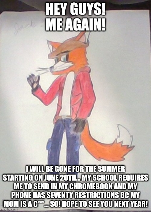 And now.......... It's time to say goood byeeeeeeeeeeeeeeeeeeee... Goodbye my love!!! My Love it's Tiiiiiiiiiiiiiiiiiiiiiiiiiiii | HEY GUYS! ME AGAIN! I WILL BE GONE FOR THE SUMMER STARTING ON JUNE 20TH... MY SCHOOL REQUIRES ME TO SEND IN MY CHROMEBOOK AND MY PHONE HAS SEVENTY RESTRICTIONS BC MY MOM IS A C***... SO! HOPE TO SEE YOU NEXT YEAR! | image tagged in jack the fox redraw | made w/ Imgflip meme maker