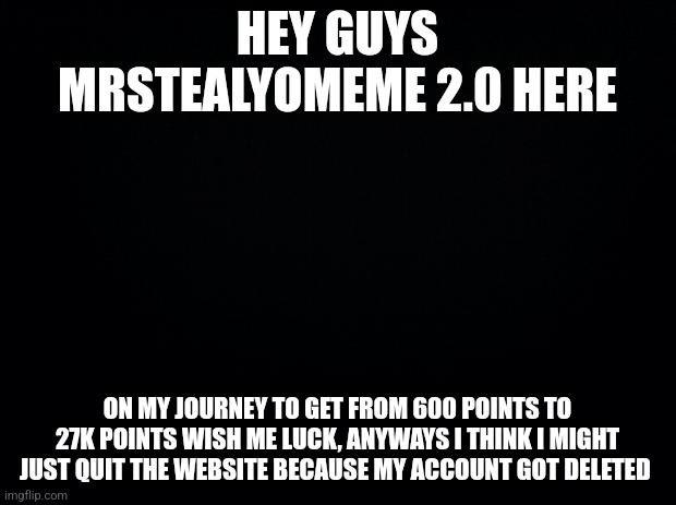 Zad | HEY GUYS MRSTEALYOMEME 2.0 HERE; ON MY JOURNEY TO GET FROM 600 POINTS TO 27K POINTS WISH ME LUCK, ANYWAYS I THINK I MIGHT JUST QUIT THE WEBSITE BECAUSE MY ACCOUNT GOT DELETED | image tagged in black background | made w/ Imgflip meme maker