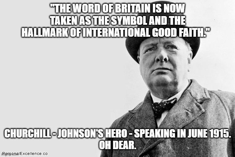 churchill | "THE WORD OF BRITAIN IS NOW TAKEN AS THE SYMBOL AND THE HALLMARK OF INTERNATIONAL GOOD FAITH."; CHURCHILL - JOHNSON'S HERO - SPEAKING IN JUNE 1915.
OH DEAR. | image tagged in winston churchill | made w/ Imgflip meme maker