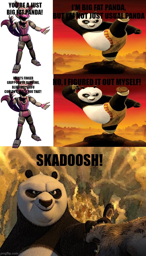 Panda Poe Made Funtime Foxy Wuxi's finger grip | I'M BIG FAT PANDA, BUT I'M NOT JUST USUAL PANDA; YOU'RE A JUST BIG FAT PANDA! NO, I FIGURED IT OUT MYSELF! WUXI'S FINGER GRIP? YOU'RE BLUFFING, BLUFFING! SHIFU COULDN'T TEACH YOU THAT! SKADOOSH! | image tagged in memes,blank transparent square,skadoosh,kung fu panda | made w/ Imgflip meme maker