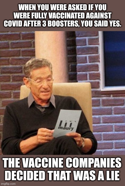 Maury Lie Detector |  WHEN YOU WERE ASKED IF YOU WERE FULLY VACCINATED AGAINST COVID AFTER 3 BOOSTERS, YOU SAID YES. THE VACCINE COMPANIES DECIDED THAT WAS A LIE | image tagged in memes,maury lie detector | made w/ Imgflip meme maker