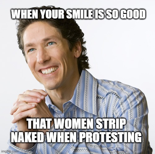 Smile so good | WHEN YOUR SMILE IS SO GOOD; THAT WOMEN STRIP NAKED WHEN PROTESTING | image tagged in joel osteen happy,church,pro abortion,prolife,women | made w/ Imgflip meme maker