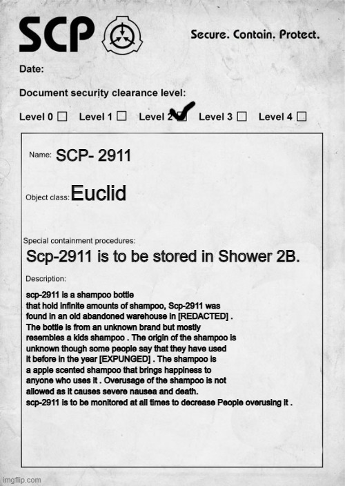 SCP-2911 Discovery and document. | SCP- 2911; Euclid; Scp-2911 is to be stored in Shower 2B. scp-2911 is a shampoo bottle that hold infinite amounts of shampoo, Scp-2911 was found in an old abandoned warehouse in [REDACTED] . The bottle is from an unknown brand but mostly resembles a kids shampoo . The origin of the shampoo is unknown though some people say that they have used it before in the year [EXPUNGED] . The shampoo is a apple scented shampoo that brings happiness to anyone who uses it . Overusage of the shampoo is not allowed as it causes severe nausea and death. scp-2911 is to be monitored at all times to decrease People overusing it . | image tagged in scp document,scp | made w/ Imgflip meme maker