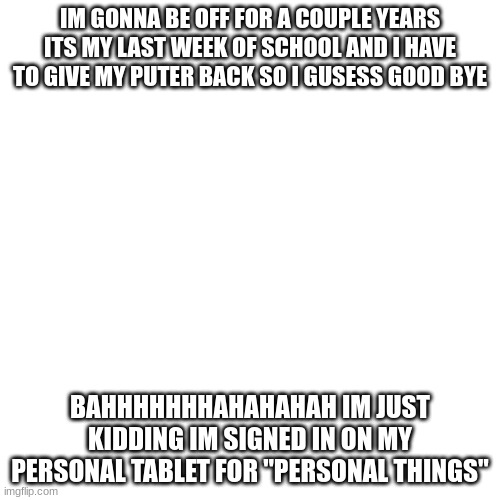 Blank Transparent Square | IM GONNA BE OFF FOR A COUPLE YEARS ITS MY LAST WEEK OF SCHOOL AND I HAVE TO GIVE MY PUTER BACK SO I GUSESS GOOD BYE; BAHHHHHHHAHAHAHAH IM JUST KIDDING IM SIGNED IN ON MY PERSONAL TABLET FOR "PERSONAL THINGS" | image tagged in memes,blank transparent square | made w/ Imgflip meme maker