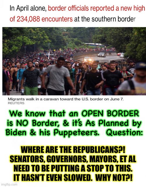 Spineless Republicans don’t stop the invasion | We know that an OPEN BORDER
is NO Border, & it’s As Planned by
Biden & his Puppeteers.  Question:; WHERE ARE THE REPUBLICANS?!
SENATORS, GOVERNORS, MAYORS, ET AL
NEED TO BE PUTTING A STOP TO THIS.
IT HASN’T EVEN SLOWED.  WHY NOT?! | image tagged in memes,open boder is treasonous,impeach puppet biden,fjb and fjb voters,you pos dem voters caused this atrocity,kma | made w/ Imgflip meme maker