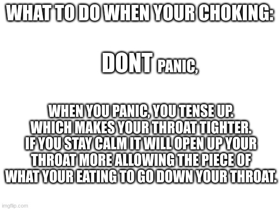 lifesaver pt.1 | WHAT TO DO WHEN YOUR CHOKING:; DONT; PANIC, WHEN YOU PANIC, YOU TENSE UP. WHICH MAKES YOUR THROAT TIGHTER. IF YOU STAY CALM IT WILL OPEN UP YOUR THROAT MORE ALLOWING THE PIECE OF WHAT YOUR EATING TO GO DOWN YOUR THROAT. | image tagged in blank white template | made w/ Imgflip meme maker