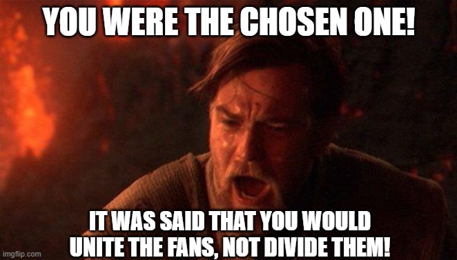 Obi-Wan Admonishes the Sequel Trilogy |  YOU WERE THE CHOSEN ONE! IT WAS SAID THAT YOU WOULD UNITE THE FANS, NOT DIVIDE THEM! | image tagged in memes,you were the chosen one star wars | made w/ Imgflip meme maker