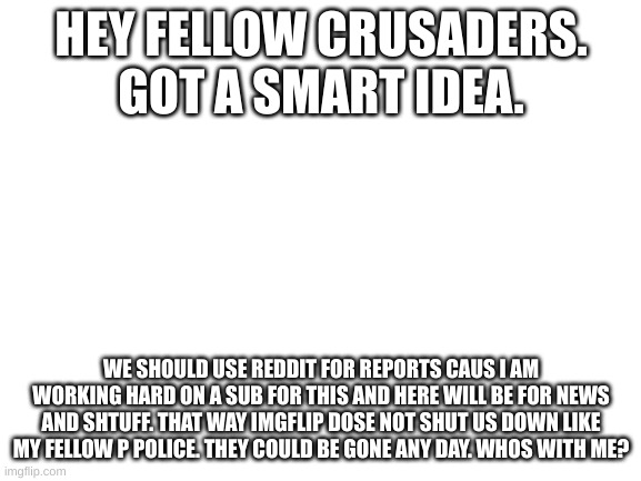 and yes we will report minor infractions here, but we should move. just to be safe | HEY FELLOW CRUSADERS. GOT A SMART IDEA. WE SHOULD USE REDDIT FOR REPORTS CAUS I AM WORKING HARD ON A SUB FOR THIS AND HERE WILL BE FOR NEWS AND SHTUFF. THAT WAY IMGFLIP DOSE NOT SHUT US DOWN LIKE MY FELLOW P POLICE. THEY COULD BE GONE ANY DAY. WHOS WITH ME? | image tagged in blank white template | made w/ Imgflip meme maker