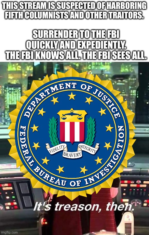 THIS STREAM IS SUSPECTED OF HARBORING FIFTH COLUMNISTS AND OTHER TRAITORS. SURRENDER TO THE FBI QUICKLY AND EXPEDIENTLY.
THE FBI KNOWS ALL. THE FBI SEES ALL. | image tagged in its treason then | made w/ Imgflip meme maker