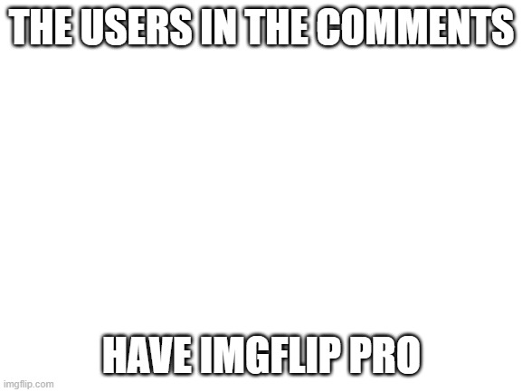 The users in the comments have Imgflip pro | THE USERS IN THE COMMENTS; HAVE IMGFLIP PRO | image tagged in blank white template,imgflip | made w/ Imgflip meme maker