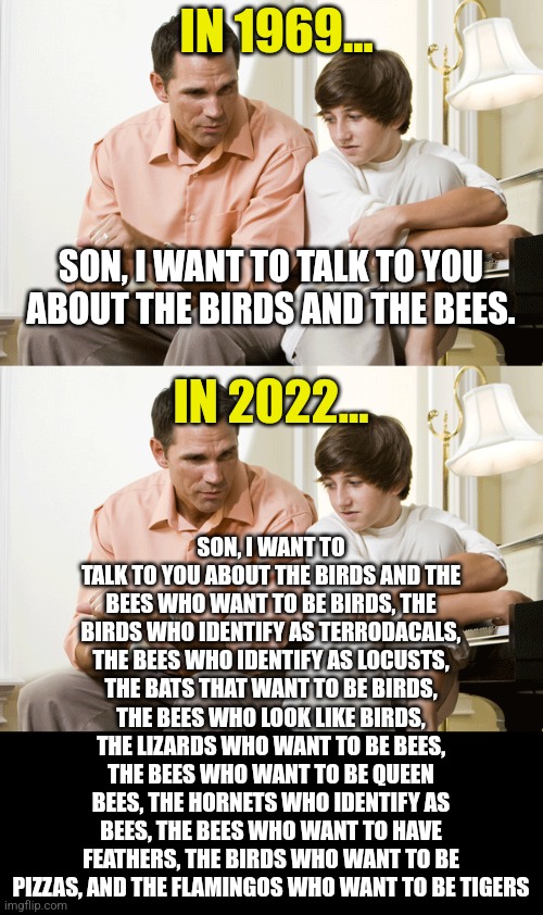Inclusion, another word for insanity nowadays. |  IN 1969... SON, I WANT TO TALK TO YOU ABOUT THE BIRDS AND THE BEES. IN 2022... SON, I WANT TO TALK TO YOU ABOUT THE BIRDS AND THE BEES WHO WANT TO BE BIRDS, THE BIRDS WHO IDENTIFY AS TERRODACALS, THE BEES WHO IDENTIFY AS LOCUSTS, THE BATS THAT WANT TO BE BIRDS, THE BEES WHO LOOK LIKE BIRDS, THE LIZARDS WHO WANT TO BE BEES, THE BEES WHO WANT TO BE QUEEN BEES, THE HORNETS WHO IDENTIFY AS BEES, THE BEES WHO WANT TO HAVE FEATHERS, THE BIRDS WHO WANT TO BE PIZZAS, AND THE FLAMINGOS WHO WANT TO BE TIGERS | image tagged in dad talks to son,woke,the meaning of life,gender identity,confusion,too much | made w/ Imgflip meme maker