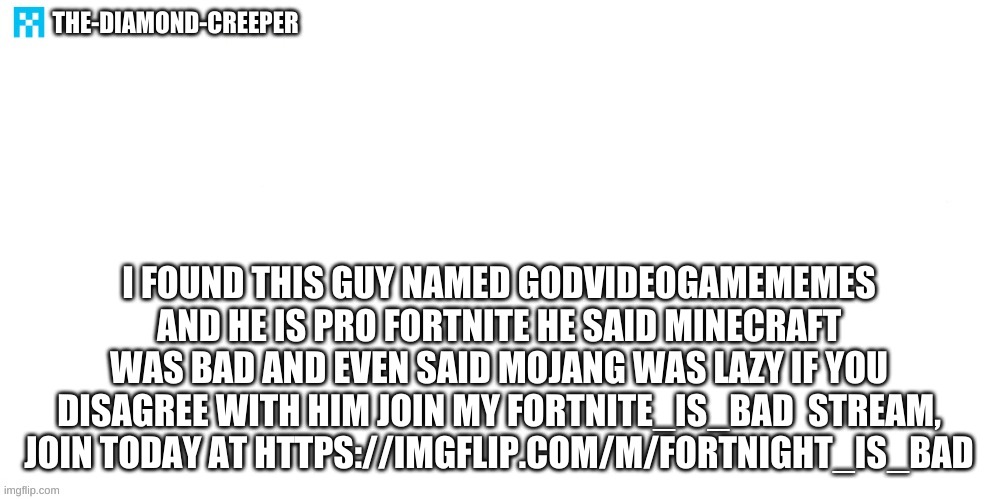 https://imgflip.com/m/fortnight_is_bad | THE-DIAMOND-CREEPER; I FOUND THIS GUY NAMED GODVIDEOGAMEMEMES AND HE IS PRO FORTNITE HE SAID MINECRAFT WAS BAD AND EVEN SAID MOJANG WAS LAZY IF YOU DISAGREE WITH HIM JOIN MY FORTNITE_IS_BAD  STREAM, JOIN TODAY AT HTTPS://IMGFLIP.COM/M/FORTNIGHT_IS_BAD | image tagged in the-emerald-8 announcement template | made w/ Imgflip meme maker