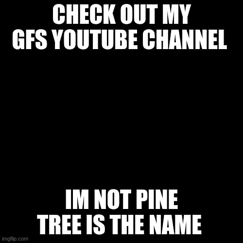 meme4 | CHECK OUT MY GFS YOUTUBE CHANNEL; IM NOT PINE TREE IS THE NAME | image tagged in black screen,youtube | made w/ Imgflip meme maker