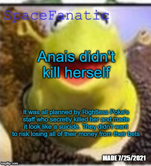 Ye Olde Announcements | Anais didn't kill herself; It was all planned by Rightless Poke's staff who secretly killed her and made it look like a suicide. They didn't want to risk losing all of their money from their bets | image tagged in spacefanatic announcement temp | made w/ Imgflip meme maker