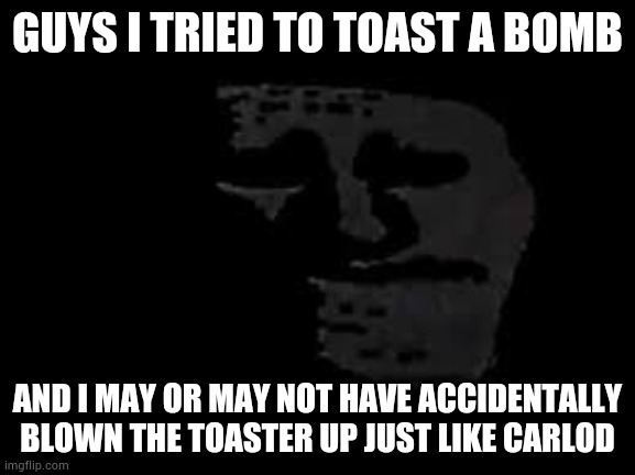 GUYS I TRIED TO TOAST A BOMB; AND I MAY OR MAY NOT HAVE ACCIDENTALLY BLOWN THE TOASTER UP JUST LIKE CARLOD | image tagged in sad trollge | made w/ Imgflip meme maker