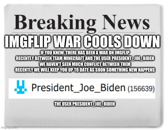 imgflip war cools down | IMGFLIP WAR COOLS DOWN; IF YOU KNEW, THERE HAS BEEN A WAR ON IMGFLIP RECENTLY BETWEEN TEAM MINECRAFT AND THE USER PRESIDENT_JOE_BIDEN WE HAVEN'T SEEN MUCH CONFLICT BETWEEN THEM RECENTLY WE WILL KEEP YOU UP TO DATE AS SOON SOMETHING NEW HAPPENS; THE USER PRESIDENT_JOE_BIDEN | image tagged in breaking news | made w/ Imgflip meme maker