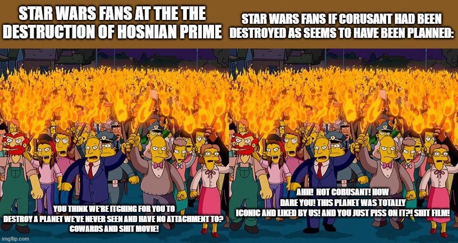 STAR WARS FANS IF CORUSANT HAD BEEN DESTROYED AS SEEMS TO HAVE BEEN PLANNED:; STAR WARS FANS AT THE THE DESTRUCTION OF HOSNIAN PRIME; AHH!  NOT CORUSANT! HOW DARE YOU! THIS PLANET WAS TOTALLY ICONIC AND LIKED BY US! AND YOU JUST PISS ON IT?! SHIT FILM! YOU THINK WE'RE ITCHING FOR YOU TO DESTROY A PLANET WE'VE NEVER SEEN AND HAVE NO ATTACHMENT TO? 
COWARDS AND SHIT MOVIE! | image tagged in angry mob | made w/ Imgflip meme maker