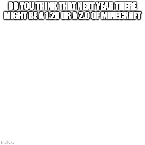 Blank Transparent Square Meme | DO YOU THINK THAT NEXT YEAR THERE MIGHT BE A 1.20 OR A 2.0 OF MINECRAFT | image tagged in memes,blank transparent square | made w/ Imgflip meme maker