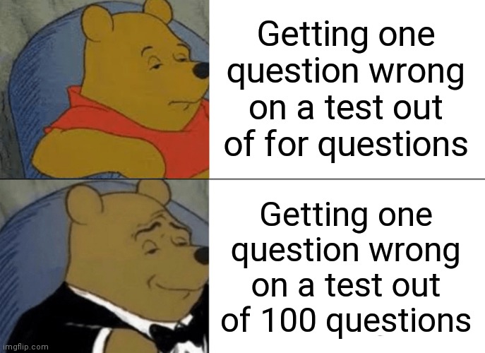 Tuxedo Winnie The Pooh Meme | Getting one question wrong on a test out of for questions; Getting one question wrong on a test out of 100 questions | image tagged in memes,tuxedo winnie the pooh,funny,math,school | made w/ Imgflip meme maker