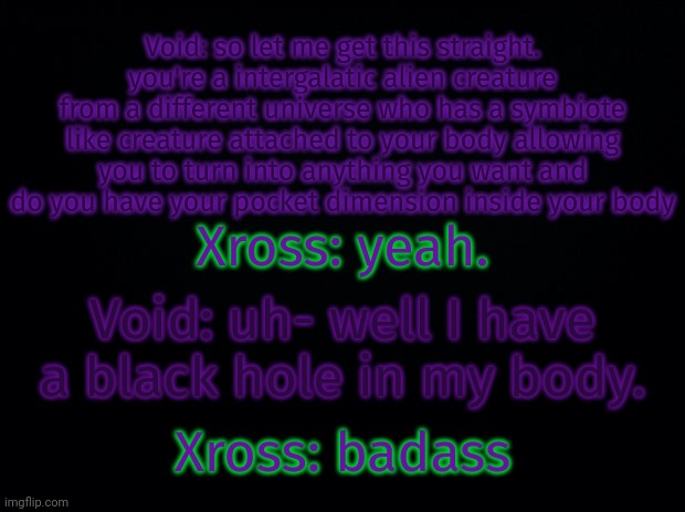 Black background | Void: so let me get this straight. you're a intergalatic alien creature from a different universe who has a symbiote like creature attached to your body allowing you to turn into anything you want and do you have your pocket dimension inside your body; Xross: yeah. Void: uh- well I have a black hole in my body. Xross: badass | image tagged in black background | made w/ Imgflip meme maker