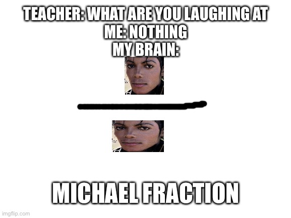 This just popped into my head | TEACHER: WHAT ARE YOU LAUGHING AT
ME: NOTHING
MY BRAIN:; MICHAEL FRACTION | image tagged in blank white template,teacher what are you laughing at,michael jackson | made w/ Imgflip meme maker