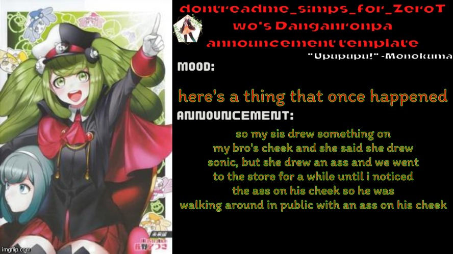 drm's danganronpa announcement temp | here's a thing that once happened; so my sis drew something on my bro's cheek and she said she drew sonic, but she drew an ass and we went to the store for a while until i noticed the ass on his cheek so he was walking around in public with an ass on his cheek | image tagged in drm's danganronpa announcement temp | made w/ Imgflip meme maker